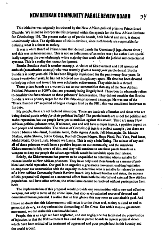 NEW AFRINAN COMMUNITY PAROLE BEVIEWBOARD 3¢ “This niaive wasorgialy inroduced by the New Afkan poiicl prisoner Prince lnasi Obadele. We teod t incorportetis proposal withia the gnda or the New Aflkan it o Criminology 101 Theprescat make:vp of parol bourds, bothfedeal nd stat, i ot wnasimonly whit. The igniicancs of tis s bvious, ince such bourds wre ccsponsblefor defiing whatia eeat 10 soccry. It was 2 whie Bourd of Pisomters that deicd parol for Geronizmoj joga sieen tmes; a0 this was i innocent man. This s o an idicimert of n v race; but racher | um spaci- icall argeing he overwhelmingly white majoriy that work within the judicial and corvecional aystems. This s 8 sl tha canctbe gaored. . Brotha Suadista Acol i snohr example. A vitim of Kikovernest and FDI sponsored ‘umbush (ssasinion ) who wasrecenly given ey e pucoe decil Brotha Sundisai sty yeas oid. He bas been legaly impeisoned f the pust twenty-foue years. 1 those tweaty-foutyeas, be bas ot receved ome iscipliarytepon. it has been devoted 10 belpig others nd oward s owe scholaic chievemen. Thy cuie beis & thrcat? These pison boards are worse Uneat fo our commurite then ay of e New Afkan Poliical Prisosrs o« POW’ ha e presely beig iegaly beld. Thse boudsadacualy tefuse 10 consider the fcsreevant 0 these prisoners ncarceration They did ot consider that Bt Sundiata was a pimary iges fo the FBI Alse-imprisoament camgaiga. He ws ooe of e “Blck Paatber 21 scquied of bogus charges e by the FBL ;i was coutdered elevat 1o his case. My people, these are s olated sinarions. Ther ae hundreds of rotbus and sias who are eing desied purole sleyfor thei poisical beliefl The parle boards e 1o or poliical and raci rcprssion, bt ou people have ye 10 mobilize gaiasttisssuut Thee ur sy New Afikan policical prisooers who, i eeased, caa and will Bve # cufor it positveimpact on ‘our people and commusides. Th release of Gerorinoj jaga i 4 pefect cample ; but tbre arc more : Muia Abulama, Susdists Acol, Zolo Agons Azssia, 1l Mastaqin, Dx. Mitubs ‘Shaus, Adba Shasaa, Sekou Odinga, Ruchel Coque Magos, Hogo Placl, Fat Yero, Paul Joses, ‘Abdul Majd, Ojore Luako, Moodo we Langa. Thisis oy bif i, Th rlesse of aay and 4l of tbese prisooess wodd have a posiive impact on out commusiy, d the American Kkkoveraanes i iy aware of i, and they wil coatinse 1 us thes psol bourds 134 Wweapoa to desy ou peope the dvantags which would be neitible upon thei reease. Bick, the Kkkoverument has provea 10 be uagualifed to dtemmioe who s sitable for celeaso isofar 13 New ASikan prisonccs. They have oly used thse bouds 13 neansof pol- ircal and racialrpresion. Our gouis 1 arganize ¢ rassroots movermet cublin legisaion 1o cmpower ous comauiics with the capaciey 10 determine who s sulbleft elase by meass f New Afikan Corvauaiy Purole Review Bowrd. My beoved bothas and sistas, the icoess F s proporal il depend on conceried cont o both he e and extermal New Alikan popularion. As I Bave ofln siien,the crsue ssue cannotbe resved withou panicpution rom both “The implementuion o s proposal would provide our commide with « new ead ffctive ‘weapon, ot osly e of the crime e, bt 50 45 licitd surceof devoted sod Comniied uma poteoal. | reais that ot 5t e thi may een 0 umaaiable gou. Aad have 0 doub tha i Kckoverment will sist 0 th bk e, s they essed 4 end 10 genocidal slavery, 1 they resised the dismantiog of fim Crow Ect with & massive rasscoots avemest, we cin make his 4 nationwide e Peopl,tis s an ngle we have neglecid, und our ncgligeace bas fcilatd the perpenuston ofiusic, inthat the Kikoverument has usedthese pasole boards o epres paical views ‘which have been cical of s weatment of oppeessed and poor people both i his kousry and the workd around.
